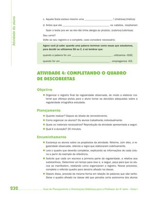 Atividade do aluno
                        c. Aquela festa estava mesmo uma                              ! (chatisse/chatice)

                        d. Antes que ela                                            os cabelos, resolveram

                          fazer o teste pra ver se ela não tinha alergia ao produto. (colorice/colorisse)
                        Deu certo?
                        Volte ao seu registro e o complete, caso considere necessário.

                        Agora você já sabe: quando uma palavra terminar como essas que estudamos,
                        para decidir se utilizamos SS ou C, é só lembrar que:

                        quando a palavra for um                                       , utilizamos -ISSE;

                        quando for um                                               , empregamos -ICE.



                     ATIVIDADE 4: COMPLETANDO O QUADRO
                     DE DESCOBERTAS

                     Objetivo
                         Organizar o registro final da regularidade observada, de modo a elaborar ma-
                          terial que ofereça pistas para o aluno tomar as decisões adequadas sobre a
                          regularidade ortográfica estudada.


                     Planejamento
                         Quando realizar? Depois do ditado de reinvestimento.
                         Como organizar os alunos? Os alunos trabalharão individualmente.
                         Quais os materiais necessários? Reprodução da atividade apresentada a seguir.
                         Qual é a duração? 20 minutos.


                     Encaminhamento
                         Esclareça os alunos sobre os propósitos da atividade. Retome, com eles, a re-
                          gularidade observada, relendo a regra que elaboraram coletivamente.
                         Leia o quadro que deverão completar, explicando as informações de cada colu-
                          na a partir do exemplo de referência.
                         Solicite que cada um escreva a primeira parte da regularidade, a relativa aos
                          substantivos. Determine um tempo para isso e, a seguir, peça para que os alu-
                          nos se manifestem, relatando como organizaram o registro. Nesse processo,
                          complete o referido quadro para deixá-lo afixado na classe.
                         Depois disso, proceda da mesma forma em relação às palavras que são verbo.
                          Deixe o quadro afixado na classe até que perceba certa autonomia dos alunos



232                     Guia de Planejamento e Orientações Didáticas para o Professor da 4a série – Ciclo I
 