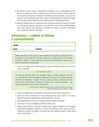  Na leitura do texto inicial, é importante o trabalho com a antecipação de con-
       teúdo em função de autor e título do texto. Fale um pouco da obra de Quinta-
       na, situando os alunos em relação à temática de sua produção. Esse procedi-
       mento é importantíssimo para que o texto contextualizador da questão ortográ-
       fica não seja tratado apenas como pretexto para o trabalho gramatical.
      Depois, trabalhe com as impressões que os alunos tiveram do texto, de manei-
       ra a tematizar possíveis aspectos que não foram muito bem compreendidos.
       Você pode discutir, por exemplo, o sentido de “claros” no texto, articulando
       com a segunda parte da atividade.


ATIVIDADE 1: LENDO O POEMA




                                                                                                     Atividade do aluno
E COMENTANDO
  NOME: __________________________________________________________________________

  DATA: _____ /_______________ TURMA: ___________________________________________


     Mário Quintana é outro grande poeta brasileiro. Era gaúcho, morava em Por-
     to Alegre, em um hotel que até hoje existe. Ele mesmo se dizia “um homem
     fechado e solitário”, mas era pessoa de grande sensibilidade e escrevia com
     muita delicadeza e simplicidade.

     1. Você já leu alguma obra dele? Veja só o que ele pensava sobre livros de poe-
        mas e crianças.
                                   DA PAGINAÇÃO
     Os livros de poemas devem ter margens largas e muitas páginas em bran-
     co e suficientes claros nas páginas impressas, para que as crianças possam
     enchê-los de desenhos – gatos, homens, aviões, casas, chaminés, árvores,
     luas, pontes, automóveis, cachorros, cavalos, bois, tranças, estrelas – que
     passarão também a fazer parte dos poemas...
                         (Fonte: Quintana, Mário. Apontamentos de história sobrenatural: poesias.
                                                      São Paulo: Círculo do Livro, 1992. p. 228.)


     2. Você já viu algum livro de poemas como esse que Quintana descreveu?
     3. Como os livros costumam ser? Que diferença faria para quem lê, se fosse
        possível desenhar cada poema apresentado em um livro?
     4. Você gostaria que os livros de poemas fossem assim? Por quê?
     5. Converse com seus colegas e professor sobre isso.
     6. Agora, vamos fazer um ensaio? Imagine que a página seguinte é uma página
        desse livro imaginário. Nela há um “claro” bem grande, como queria o poeta...
        Desenhe o poema da página, de modo que seu desenho passe a fazer parte
        dele. Experimente...!



Guia de Planejamento e Orientações Didáticas para o Professor da 4a série – Ciclo I                 235
 
