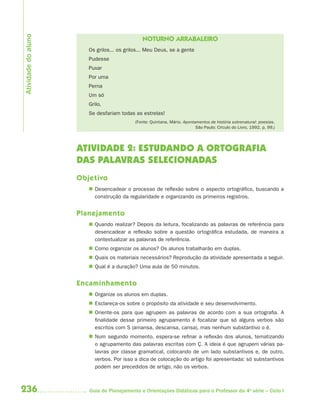 Atividade do aluno
                                               NOTURNO ARRABALEIRO
                        Os grilos... os grilos... Meu Deus, se a gente
                        Pudesse
                        Puxar
                        Por uma
                        Perna
                        Um só
                        Grilo,
                        Se desfariam todas as estrelas!
                                            (Fonte: Quintana, Mário. Apontamentos de história sobrenatural: poesias.
                                                                           São Paulo: Círculo do Livro, 1992. p. 99.)




                     ATIVIDADE 2: ESTUDANDO A ORTOGRAFIA
                     DAS PALAVRAS SELECIONADAS
                     Objetivo
                         Desencadear o processo de reflexão sobre o aspecto ortográfico, buscando a
                          construção da regularidade e organizando os primeiros registros.


                     Planejamento
                         Quando realizar? Depois da leitura, focalizando as palavras de referência para
                          desencadear a reflexão sobre a questão ortográfica estudada, de maneira a
                          contextualizar as palavras de referência.
                         Como organizar os alunos? Os alunos trabalharão em duplas.
                         Quais os materiais necessários? Reprodução da atividade apresentada a seguir.
                         Qual é a duração? Uma aula de 50 minutos.


                     Encaminhamento
                         Organize os alunos em duplas.
                         Esclareça-os sobre o propósito da atividade e seu desenvolvimento.
                         Oriente-os para que agrupem as palavras de acordo com a sua ortografia. A
                          finalidade desse primeiro agrupamento é focalizar que só alguns verbos são
                          escritos com S (amansa, descansa, cansa), mas nenhum substantivo o é.
                         Num segundo momento, espera-se refinar a reflexão dos alunos, tematizando
                          o agrupamento das palavras escritas com Ç. A ideia é que agrupem várias pa-
                          lavras por classe gramatical, colocando de um lado substantivos e, de outro,
                          verbos. Por isso a dica de colocação do artigo foi apresentada: só substantivos
                          podem ser precedidos de artigo, não os verbos.



236                     Guia de Planejamento e Orientações Didáticas para o Professor da 4a série – Ciclo I
 