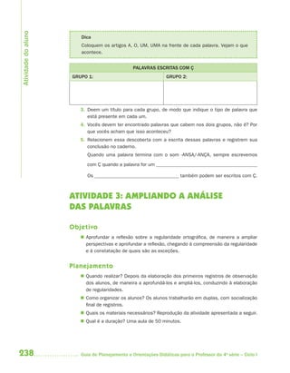 Atividade do aluno
                        Dica
                        Coloquem os artigos A, O, UM, UMA na frente de cada palavra. Vejam o que
                        acontece.


                                                PALAVRAS ESCRITAS COM Ç
                     GRUPO 1:                                   GRUPO 2:




                        3. Deem um título para cada grupo, de modo que indique o tipo de palavra que
                           está presente em cada um.
                        4. Vocês devem ter encontrado palavras que cabem nos dois grupos, não é? Por
                           que vocês acham que isso aconteceu?
                        5. Relacionem essa descoberta com a escrita dessas palavras e registrem sua
                           conclusão no caderno.
                           Quando uma palavra termina com o som -ANSA/-ANÇA, sempre escrevemos

                           com Ç quando a palavra for um

                           Os                                         também podem ser escritos com Ç.



                     ATIVIDADE 3: AMPLIANDO A ANÁLISE
                     DAS PALAVRAS

                     Objetivo
                         Aprofundar a reflexão sobre a regularidade ortográfica, de maneira a ampliar
                          perspectivas e aprofundar a reflexão, chegando à compreensão da regularidade
                          e à constatação de quais são as exceções.


                     Planejamento
                         Quando realizar? Depois da elaboração dos primeiros registros de observação
                          dos alunos, de maneira a aprofundá-los e ampliá-los, conduzindo à elaboração
                          de regularidades.
                         Como organizar os alunos? Os alunos trabalharão em duplas, com socialização
                          final de registros.
                         Quais os materiais necessários? Reprodução da atividade apresentada a seguir.
                         Qual é a duração? Uma aula de 50 minutos.




238                     Guia de Planejamento e Orientações Didáticas para o Professor da 4a série – Ciclo I
 