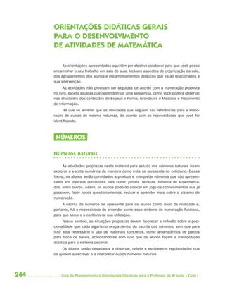 ORIENTAÇÕES DIDÁTICAS GERAIS
      PARA O DESENVOLVIMENTO
      DE ATIVIDADES DE MATEMÁTICA

           As orientações apresentadas aqui têm por objetivo colaborar para que você possa
      encaminhar o seu trabalho em sala de aula. Incluem aspectos de organização da sala,
      dos agrupamentos dos alunos e encaminhamentos didáticos que estão relacionados à
      sua intervenção.
            As atividades não precisam ser seguidas de acordo com a numeração proposta
      no livro, exceto aquelas que dependem de uma sequência, como você poderá observar
      nas atividades dos conteúdos de Espaço e Forma, Grandezas e Medidas e Tratamento
      de Informação.
           Há que se lembrar que as atividades que seguem são referências para a elabo-
      ração de outras de mesma natureza, de acordo com as necessidades que você for
      identificando.



       NÚMEROS

      Números naturais

           As atividades propostas neste material para estudo dos números naturais visam
      explorar a escrita numérica da maneira como esta se apresenta no cotidiano. Dessa
      forma, os alunos serão convidados a produzir e interpretar números que são apresen-
      tados em diversos portadores, tais como: jornais, revistas, folhetos de supermerca-
      dos, entre outros. Assim, os alunos poderão colocar em jogo os conhecimentos que já
      possuem, fazer novos questionamentos, revisar e aprender mais sobre o sistema de
      numeração.
           A escrita de números se apresenta para os alunos como dado da realidade e,
      portanto, há a necessidade de entender como esse sistema de numeração funciona,
      para que serve e o contexto de sua utilização.
           Nesse sentido, as situações propostas devem favorecer a reflexão sobre a posi-
      cionalidade que cada algarismo ocupa dentro da escrita dos números, sem que para
      isso seja necessário o uso de materiais concretos, como amarradinhos de palitos
      para  troca de bases, acreditando-se com isso que os alunos façam a transposição
      didática para o sistema decimal.
           Os alunos serão desafiados a observar, refletir e estabelecer regularidades que
      os ajudem a escrever e a interpretar outros números naturais.




244       Guia de Planejamento e Orientações Didáticas para o Professor da 4a série – Ciclo I
 