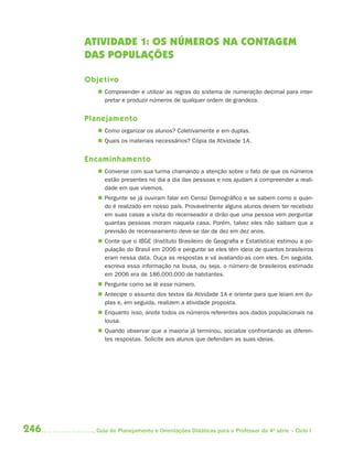 ATIVIDADE 1: OS NÚMEROS NA CONTAGEM
      DAS POPULAÇÕES

      Objetivo
          Compreender e utilizar as regras do sistema de numeração decimal para inter-
           pretar e produzir números de qualquer ordem de grandeza.


      Planejamento
          Como organizar os alunos? Coletivamente e em duplas.
          Quais os materiais necessários? Cópia da Atividade 1A.


      Encaminhamento
          Converse com sua turma chamando a atenção sobre o fato de que os números
           estão presentes no dia a dia das pessoas e nos ajudam a compreender a reali-
           dade em que vivemos.
          Pergunte se já ouviram falar em Censo Demográfico e se sabem como e quan-
           do é realizado em nosso país. Provavelmente alguns alunos devem ter recebido
           em suas casas a visita do recenseador e dirão que uma pessoa vem perguntar
           quantas pessoas moram naquela casa. Porém, talvez eles não saibam que a
           previsão de recenseamento deve-se dar de dez em dez anos.
          Conte que o IBGE (Instituto Brasileiro de Geografia e Estatística) estimou a po-
           pulação do Brasil em 2006 e pergunte se eles têm ideia de quantos brasileiros
           eram nessa data. Ouça as respostas e vá avaliando-as com eles. Em seguida,
           escreva essa informação na lousa, ou seja, o número de brasileiros estimado
           em 2006 era de 186.000.000 de habitantes.
          Pergunte como se lê esse número.
          Antecipe o assunto dos textos da Atividade 1A e oriente para que leiam em du-
           plas e, em seguida, realizem a atividade proposta.
          Enquanto isso, anote todos os números referentes aos dados populacionais na
           lousa.
          Quando observar que a maioria já terminou, socialize confrontando as diferen-
           tes respostas. Solicite aos alunos que defendam as suas ideias.




246     Guia de Planejamento e Orientações Didáticas para o Professor da 4a série – Ciclo I
 