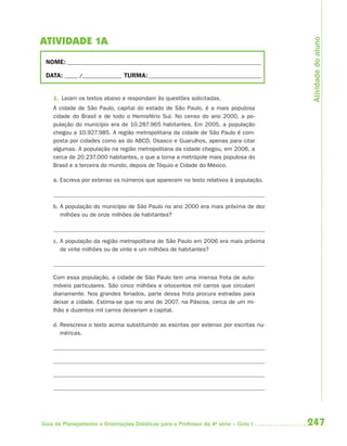 Atividade do aluno
ATIVIDADE 1A
 NOME: __________________________________________________________________________

 DATA: _____ /_______________ TURMA: ___________________________________________


    1. Leiam os textos abaixo e respondam às questões solicitadas.
    A cidade de São Paulo, capital do estado de São Paulo, é a mais populosa
    cidade do Brasil e de todo o Hemisfério Sul. No censo do ano 2000, a po-
    pulação do município era de 10.287.965 habitantes. Em 2005, a população
    chegou a 10.927.985. A região metropolitana da cidade de São Paulo é com-
    posta por cidades como as do ABCD, Osasco e Guarulhos, apenas para citar
    algumas. A população na região metropolitana da cidade chegou, em 2006, a
    cerca de 20.237.000 habitantes, o que a torna a metrópole mais populosa do
    Brasil e a terceira do mundo, depois de Tóquio e Cidade do México.

    a. Escreva por extenso os números que aparecem no texto relativos à população.



    b. A população do município de São Paulo no ano 2000 era mais próxima de dez
       milhões ou de onze milhões de habitantes?



    c. A população da região metropolitana de São Paulo em 2006 era mais próxima
       de vinte milhões ou de vinte e um milhões de habitantes?



    Com essa população, a cidade de São Paulo tem uma imensa frota de auto-
    móveis particulares. São cinco milhões e oitocentos mil carros que circulam
    diariamente. Nos grandes feriados, parte dessa frota procura estradas para
    deixar a cidade. Estima-se que no ano de 2007, na Páscoa, cerca de um mi-
    lhão e duzentos mil carros deixariam a capital.

    d. Reescreva o texto acima substituindo as escritas por extenso por escritas nu-
       méricas.




Guia de Planejamento e Orientações Didáticas para o Professor da 4a série – Ciclo I    247
 