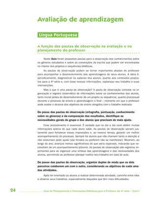 Avaliação de aprendizagem

      Língua Portuguesa

     A função das pautas de observação na avaliação e no
     planejamento do professor

          Neste Guia foram propostas pautas para a observação dos conhecimentos sobre
     os gêneros estudados e sobre as convenções da escrita que podem ser encontradas
     no interior dos projetos e sequências didáticas.
          As pautas de observação podem se tornar importantes aliadas do professor
     para acompanhar o desenvolvimento das aprendizagens de seus alunos. A ideia é,
     periodicamente, diagnosticar os saberes dos alunos, quanto aos conteúdos propos-
     tos para a 4a série e, com base nessas informações, replanejar seu trabalho e suas
     intervenções.
          Mas o que é uma pauta de observação? A pauta de observação consiste na or-
     ganização e registro sistemático de informações sobre os conhecimentos dos alunos,
     tanto inicial (antes do desenvolvimento de um projeto ou sequência), quanto processual
     (durante o processo de ensino e aprendizagem) e final – momento em que o professor
     pode avaliar o alcance dos objetivos de ensino atingidos com o trabalho realizado.

     De posse das pautas de observação (ortograﬁa, pontuação, conhecimento
     sobre os gêneros) e da comparação dos resultados, identiﬁque as
     necessidades gerais do grupo e dos alunos que precisam de mais ajuda.
          Esse procedimento é essencial. É verdade que no dia a dia você obtém muitas
     informações acerca do que cada aluno sabe. As pautas de observação servem jus-
     tamente para fortalecer essas impressões e, ao mesmo tempo, garantir um melhor
     acompanhamento do processo. Sempre há alunos que não chamam tanto a atenção e
     não costumam pedir ajuda (são tímidos ou preferem não se manifestar). Mostram, ao
     longo do ano, avanços menos significativos do que seria esperado, indicando que ne-
     cessitam de um acompanhamento próximo. As pautas de observação são registros im-
     portantes para se organizar uma síntese das aprendizagens e das necessidades dos
     alunos, permitindo ao professor planejar melhor seu trabalho em sala de aula.

     De posse das pautas de observação, organize duplas de modo que os dois
     parceiros colaborem um com o outro, considerando os objetivos de cada uma
     das atividades.
          Após ter orientado os alunos a realizar determinada atividade, caminhe entre eles
     e observe seus trabalhos, especialmente daqueles que têm mais dificuldades.



24        Guia de Planejamento e Orientações Didáticas para o Professor da 4a série – Ciclo I
 