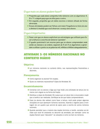 O que mais os alunos podem fazer?
         Proponha que cada aluno componha três números com os algarismos 4,
          8 e 11 e depois peça que um dite para o outro.
         Em seguida, proponha que um deles escreva o número ditado de forma
          abreviada.
         Essas atividades podem ser feitas com maior frequência no início do ano
          e diminuir à medida que você observar o avanço dos alunos.

      O que é importante:
         Fazer com que os alunos explicitem as estratégias que utilizam para fa-
          zer a leitura e a escrita de números “grandes”.
         O quadro posicional é um recurso para que os alunos compreendam onde
          estão as classes e as ordens, separem de 3 em 3 os algarismos e apren-
          dam a utilizar o ponto ou as palavras mil, milhões e bilhões adequadamente.


      ATIVIDADE 3: OS NÚMEROS RACIONAIS NO
      CONTEXTO DIÁRIO

      Objetivo
          Ler números racionais no contexto diário, nas representações fracionárias e
           decimais.

      Planejamento
          Como organizar os alunos? Em duplas.
          Quais os materiais necessários? Cópia da Atividade 3A.

      Encaminhamento
          Converse com os alunos e diga que hoje farão uma atividade de leitura de nú-
           meros com vírgula ou na forma de fração.
          Distribua a cópia da Atividade 3A e peça que um aluno leia o enunciado e expli-
           que a tarefa a ser realizada. Certifique-se de que todos compreenderam.
          Caso os alunos não saibam como fazer a leitura, você pode propor algumas
           situações em que apareçam números racionais, fazendo o registro para a mon-
           tagem de um quadro que servirá de apoio para a escrita de outros números
           racionais.
          Quando perceber que a maioria das duplas terminou a tarefa, socialize as dú-
           vidas que você foi anotando no decorrer da atividade; por exemplo: como as
           duplas fizeram para “descobrir” as soluções e como se liam os números.



252     Guia de Planejamento e Orientações Didáticas para o Professor da 4a série – Ciclo I
 
