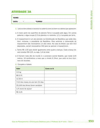 Atividade do aluno
ATIVIDADE 3A
 NOME: __________________________________________________________________________

 DATA: _____ /_______________ TURMA: ___________________________________________


    1. Leia os itens abaixo e escreva no caderno como se leem os valores que aparecem:

    a. A maior parte da superfície do planeta Terra é ocupada pela água. Em outras
       palavras, a água ocupa 2/3 do planeta e o restante, 1/3, é ocupado por terra.

    b. O impeachment é um ato previsto na Constituição da República que pode des-
       tituir, inclusive, o presidente da República. Para autorizar a instauração do
       impeachment são necessários 2/3 dos votos. No caso do Brasil, que tem 513
       deputados, seriam necessários 342 para se aprovar o impeachment.

    c. Tenho R$ 1,00 para dividir igualmente entre quatro crianças. Cada criança de-
       verá receber R$ 0,25, ou seja, 1/4 do total.

    d. O homem mais alto do mundo é o ucraniano Leonid Stadnik, que mede 2,55
       metros, 19 centímetros a mais que o chinês Xi Shun, que está no livro Guin-
       ness de recordes.

    2. Complete a tabela:

     Valor                                   Como se lê

     3,5 kg
     R$ 0,75
     12,30 m
     7/12 dos meses do ano tem 31 dias
     25/100 dos filmes foram vendidos
     1/4 xícara de açúcar
     R$ 3,25




Guia de Planejamento e Orientações Didáticas para o Professor da 4a série – Ciclo I      253
 
