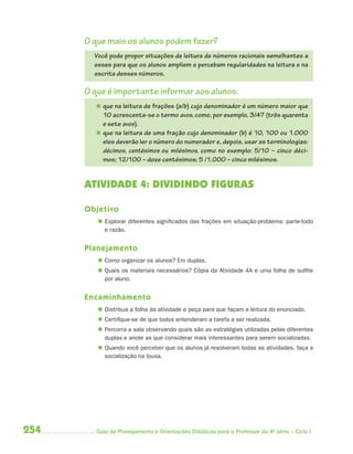 O que mais os alunos podem fazer?
        Você pode propor situações de leitura de números racionais semelhantes a
        esses para que os alunos ampliem e percebam regularidades na leitura e na
        escrita desses números.

      O que é importante informar aos alunos:
         que na leitura de frações (a/b) cujo denominador é um número maior que
          10 acrescenta-se o termo avos, como, por exemplo, 3/47 (três quarenta
          e sete avos).
         que na leitura de uma fração cujo denominador (b) é 10, 100 ou 1.000
          eles deverão ler o número do numerador e, depois, usar as terminologias:
          décimos, centésimos ou milésimos, como no exemplo: 5/10 – cinco déci-
          mos; 12/100 – doze centésimos; 5 /1.000 – cinco milésimos.


      ATIVIDADE 4: DIVIDINDO FIGURAS

      Objetivo
          Explorar diferentes significados das frações em situação-problema: parte-todo
           e razão.


      Planejamento
          Como organizar os alunos? Em duplas.
          Quais os materiais necessários? Cópia da Atividade 4A e uma folha de sulfite
           por aluno.


      Encaminhamento
          Distribua a folha da atividade e peça para que façam a leitura do enunciado.
          Certifique-se de que todos entenderam a tarefa a ser realizada.
          Percorra a sala observando quais são as estratégias utilizadas pelas diferentes
           duplas e anote as que considerar mais interessantes para serem socializadas.
          Quando você perceber que os alunos já resolveram todas as atividades, faça a
           socialização na lousa.




254      Guia de Planejamento e Orientações Didáticas para o Professor da 4a série – Ciclo I
 