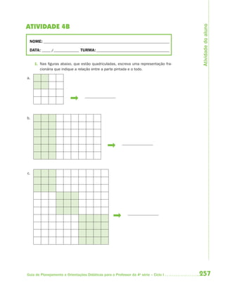 Atividade do aluno
ATIVIDADE 4B

 NOME: __________________________________________________________________________

 DATA: _____ /_______________ TURMA: ___________________________________________


     1. Nas figuras abaixo, que estão quadriculadas, escreva uma representação fra-
        cionária que indique a relação entre a parte pintada e o todo.

a.




b.




c.




Guia de Planejamento e Orientações Didáticas para o Professor da 4a série – Ciclo I   257
 