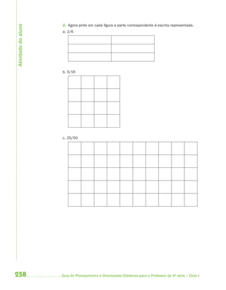 Atividade do aluno
                     2. Agora pinte em cada figura a parte correspondente à escrita representada.
                     a. 2/6




                     b. 5/16




                     c. 25/50




258                  Guia de Planejamento e Orientações Didáticas para o Professor da 4a série – Ciclo I
 