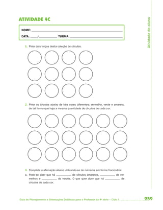 Atividade do aluno
ATIVIDADE 4C

 NOME: __________________________________________________________________________

 DATA: _____ /_______________ TURMA: ___________________________________________


    1. Pinte dois terços desta coleção de círculos.




    2. Pinte os círculos abaixo de três cores diferentes: vermelho, verde e amarelo,
       de tal forma que haja a mesma quantidade de círculos de cada cor.




    3. Complete a afirmação abaixo utilizando-se de números em forma fracionária:
    a. Pode-se dizer que há                de círculos amarelos,                de ver-
       melhos e                 de verdes. O que quer dizer que há                  de
       círculos de cada cor.




Guia de Planejamento e Orientações Didáticas para o Professor da 4a série – Ciclo I       259
 