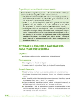 O que é importante discutir com os alunos:
        É importante que o professor, durante o desenvolvimento das atividades,
        discuta os diferentes significados dos números racionais:
         relação entre um número e o total de partes: por exemplo, quando dividi-
           mos uma barra de chocolate em três partes iguais e comemos duas de-
           las, dizemos que comemos 2/3 do chocolate;
         razão, ou seja, índice comparativo entre duas quantidades de mesma
           grandeza, como, por exemplo: “2 de cada 3 habitantes de uma cidade
           são imigrantes”, ou, para cada “2 copos de farinha, usamos 3 ovos”;
         outro significado que as frações podem ter é o de quociente (divisão de
           um número inteiro por outro). O número racional pode exprimir um quo-
           ciente. Para o aluno essa situação se diferencia da interpretação ante-
           rior, pois dividir um chocolate em 3 partes e comer 2 dessas partes é
           uma situação diferente daquela em que é preciso dividir 2 chocolates
           para 3 pessoas. No entanto, nos dois casos, o resultado é representado
           pela mesma notação: 2/3.


      ATIVIDADE 5: USANDO A CALCULADORA
      PARA FAZER DESCOBERTAS
      Objetivo
          Comparar números racionais representados na forma decimal.

      Planejamento
          Como organizar os alunos? Em duplas.
          Quais os materiais necessários? Cópia da Atividade 5A e calculadoras.


      Encaminhamento
          Diga à turma que irão fazer novas descobertas sobre os números racionais.
          Distribua a cópia da atividade para cada aluno e uma calculadora para cada
           dupla.
          Peça que leiam o enunciado da atividade e a seguir solicite a um aluno que ex-
           plique para a classe qual é a tarefa a ser realizada.
          Enquanto as duplas realizam a atividade, observe a discussão dos alunos re-
           gistrando o que eles estão pensando para comparar os números.
          O que se espera é que, ao observarem os números obtidos na divisão, os alu-
           nos concluam que, quando um número é dividido por números maiores que ele,
           os resultados serão cada vez menores.



260      Guia de Planejamento e Orientações Didáticas para o Professor da 4a série – Ciclo I
 