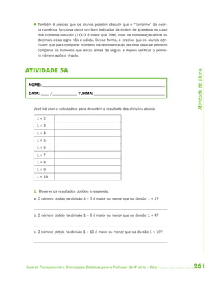  Também é preciso que os alunos possam discutir que o “tamanho” da escri-
      ta numérica funciona como um bom indicador da ordem de grandeza no caso
      dos números naturais (2.003 é maior que 200), mas na comparação entre os
      decimais essa regra não é válida. Dessa forma, é preciso que os alunos con-
      cluam que para comparar números na representação decimal deve-se primeiro
      comparar os números que estão antes da vírgula e depois verificar o primei-
      ro número após a vírgula.



ATIVIDADE 5A




                                                                                       Atividade do aluno
 NOME: __________________________________________________________________________

 DATA: _____ /_______________ TURMA: ___________________________________________


    Você irá usar a calculadora para descobrir o resultado das divisões abaixo.

      1÷2
      1÷3
      1÷4
      1÷5
      1÷6
      1÷7
      1÷8
      1÷9
      1 ÷ 10


    1. Observe os resultados obtidos e responda:
    a. O número obtido na divisão 1 ÷ 3 é maior ou menor que na divisão 1 ÷ 2?



    b. O número obtido na divisão 1 ÷ 6 é maior ou menor que na divisão 1 ÷ 4?



    c. O número obtido na divisão 1 ÷ 10 é maior ou menor que na divisão 1 ÷ 10?




Guia de Planejamento e Orientações Didáticas para o Professor da 4a série – Ciclo I   261
 