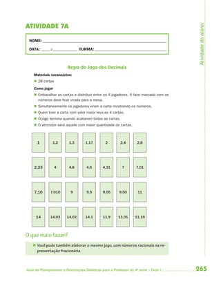 Atividade do aluno
ATIVIDADE 7A

 NOME: __________________________________________________________________________

 DATA: _____ /_______________ TURMA: ___________________________________________



                         Regra do Jogo dos Decimais
    Materiais necessários:
     28 cartas
    Como jogar
     Embaralhar as cartas e distribuir entre os 4 jogadores. A face marcada com os
      números deve ficar virada para a mesa.
     Simultaneamente os jogadores viram a carta mostrando os números.
     Quem tiver a carta com valor maior leva as 4 cartas.
     O jogo termina quando acabarem todas as cartas.
     O vencedor será aquele com maior quantidade de cartas.



      1         1,2       1,3       1,17        2         2,4       2,8




    2,23          4       4,8        4,5       4,31       7        7,01




    7,10      7,010        9         9,5       9,05      9,50       11




     14       14,03     14,02       14,1       11,9     11,01      11,19



O que mais fazer?
    Você pode também elaborar o mesmo jogo, com números racionais na re-
      presentação fracionária.



Guia de Planejamento e Orientações Didáticas para o Professor da 4a série – Ciclo I   265
 