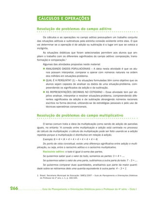 CÁLCULOS E OPER AÇÕES

      Resolução de problemas do campo aditivo

           Os cálculos e as operações no campo aditivo pressupõem um trabalho conjunto
      das situações aditivas e subtrativas pela estreita conexão existente entre elas. O que
      vai determinar se a operação é de adição ou subtração é o lugar em que se coloca a
      incógnita.
           As situações didáticas que foram selecionadas permitem aos alunos que am-
      pliem o trabalho com os diferentes significados do campo aditivo: composição, trans-
      formação e comparação.1
           Algumas das atividades propostas neste material:
            ANALISANDO DADOS POPULACIONAIS – A ideia nesta atividade é que os alu-
             nos possam interpretar, comparar e operar com números naturais na ordem
             dos milhões em situações-problema.
            QUAL É A PERGUNTA? (1) – As situações formuladas têm como objetivo que os
             alunos sejam capazes de analisar os dados de uma situação-problema, com-
             preendendo os significados da adição e da subtração.
            AS REPRESENTAÇÕES DECIMAIS NO COTIDIANO – Essa atividade tem por ob-
             jetivo analisar, interpretar e resolver situações-problema, compreendendo dife-
             rentes significados da adição e da subtração abrangendo números racionais
             escritos na forma decimal, utilizando-se de estratégias pessoais e pelo uso de
             técnicas operatórias convencionais.


      Resolução de problemas do campo multiplicativo

           O senso comum trata a ideia da multiplicação como sendo de adição de parcelas
      iguais, no entanto “A conexão entre multiplicação e adição está centrada no processo
      de cálculo da multiplicação: o cálculo da multiplicação pode ser feito usando-se a adição
      repetida porque a multiplicação é distributiva em relação à adição.
           Exemplo: 8 × 4 = (4 + 4 + 4 + 4 + 4 + 4 + 4 + 4)
            Do ponto de vista conceitual, existe uma diferença signiﬁcativa entre adição e multi-
      plicação, ou seja, entre o raciocínio aditivo e o raciocínio multiplicativo.
           Raciocínio aditivo: o todo é igual à soma das partes.
           Se quisermos saber qual o valor do todo, somamos as partes: 3 + 4 = ....
           Se quisermos saber o valor de uma parte, subtraímos a outra parte do todo: 7 – 3 = ....
          Se quisermos comparar duas quantidades, analisamos que parte da maior quanti-
      dade sobra se retirarmos dela uma quantia equivalente à outra parte: 4 – 3 = 1

      1 Brasil, Secretaria Municipal de Educação: SMES/2007 – Guia de Planejamento e Orientações Didáticas
        do Professor do 2º ano, v. 1, p. 182-184.




266        Guia de Planejamento e Orientações Didáticas para o Professor da 4a série – Ciclo I
 