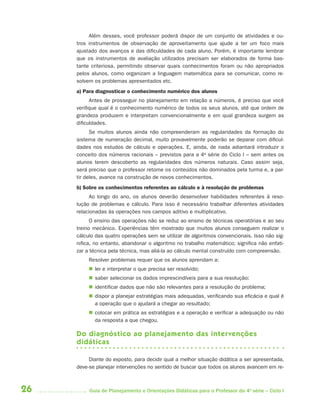 Além desses, você professor poderá dispor de um conjunto de atividades e ou-
     tros instrumentos de observação de aproveitamento que ajude a ter um foco mais
     ajustado dos avanços e das dificuldades de cada aluno. Porém, é importante lembrar
     que os instrumentos de avaliação utilizados precisam ser elaborados de forma bas-
     tante criteriosa, permitindo observar quais conhecimentos foram ou não apropriados
     pelos alunos, como organizam a linguagem matemática para se comunicar, como re-
     solvem os problemas apresentados etc.
     a) Para diagnosticar o conhecimento numérico dos alunos
           Antes de prosseguir no planejamento em relação a números, é preciso que você
     verifique qual é o conhecimento numérico de todos os seus alunos, até que ordem de
     grandeza produzem e interpretam convencionalmente e em qual grandeza surgem as
     dificuldades.
           Se muitos alunos ainda não compreenderam as regularidades da formação do
     sistema de numeração decimal, muito provavelmente poderão se deparar com dificul-
     dades nos estudos de cálculo e operações. E, ainda, de nada adiantará introduzir o
     conceito dos números racionais – previstos para a 4a série do Ciclo I – sem antes os
     alunos terem descoberto as regularidades dos números naturais. Caso assim seja,
     será preciso que o professor retome os conteúdos não dominados pela turma e, a par-
     tir deles, avance na construção de novos conhecimentos.
     b) Sobre os conhecimentos referentes ao cálculo e à resolução de problemas
           Ao longo do ano, os alunos deverão desenvolver habilidades referentes à reso-
     lução de problemas e cálculo. Para isso é necessário trabalhar diferentes atividades
     relacionadas às operações nos campos aditivo e multiplicativo.
           O ensino das operações não se reduz ao ensino de técnicas operatórias e ao seu
     treino mecânico. Experiências têm mostrado que muitos alunos conseguem realizar o
     cálculo das quatro operações sem se utilizar de algoritmos convencionais. Isso não sig-
     nifica, no entanto, abandonar o algoritmo no trabalho matemático; significa não enfati-
     zar a técnica pela técnica, mas aliá-la ao cálculo mental construído com compreensão.
          Resolver problemas requer que os alunos aprendam a:
           ler e interpretar o que precisa ser resolvido;
           saber selecionar os dados imprescindíveis para a sua resolução;
           identificar dados que não são relevantes para a resolução do problema;
           dispor a planejar estratégias mais adequadas, verificando sua eficácia e qual é
            a operação que o ajudará a chegar ao resultado;
           colocar em prática as estratégias e a operação e verificar a adequação ou não
            da resposta a que chegou.

     Do diagnóstico ao planejamento das intervenções
     didáticas

          Diante do exposto, para decidir qual a melhor situação didática a ser apresentada,
     deve-se planejar intervenções no sentido de buscar que todos os alunos avancem em re-



26        Guia de Planejamento e Orientações Didáticas para o Professor da 4a série – Ciclo I
 