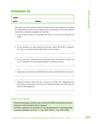 Atividade do aluno
ATIVIDADE 9A

 NOME: __________________________________________________________________________

 DATA: _____ /_______________ TURMA: ___________________________________________


    Para cada uma das situações abaixo você vai formular uma pergunta que possa
    ser respondida por meio de uma adição ou de uma subtração. Você deve também
    apresentar a resposta à pergunta que formular.
    1. O avô de Paulo nasceu em dezembro de 1934 e a sua avó, em dezembro de
       1939.

                                                                                      ?

                                                                                      .
    2. Fui ao mercado com certa quantia em dinheiro. Gastei R$ 65,00 e, chegando
       em casa, vi que ainda restava R$ 18,00 na minha carteira.

                                                                                      ?

                                                                                      .
    3. Em um único dia, o gerente de um restaurante que serve almoço e jantar ser-
       viu 273 refeições. Ele serviu 109 refeições no horário do almoço.

                                                                                      ?

                                                                                      .
    4. O gasto de uma família foi de R$ 840,00 em janeiro e de R$ 950,00 em fevereiro.

                                                                                      ?

                                                                                      .
    5. Daniela é doceira. Ontem ela fez, na parte da manhã, 157 brigadeiros para
       uma festa de aniversário. No final do dia, Daniela verificou que tinha feito um
       total de 400 brigadeiros.

                                                                                      ?

                                                                                      .


O que mais fazer?
   É importante propor, também, que os alunos formulem enunciados de proble-
   mas para serem trocados entre os grupos.
   Consulte sugestões de atividades no Guia de planejamento e orientações didá-
   ticas para o professor do 2o ano – v. 1 (p. 192-194) e v. 2 (p. 234-243).



Guia de Planejamento e Orientações Didáticas para o Professor da 4a série – Ciclo I       271
 