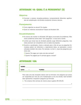 ATIVIDADE 10: QUAL É A PERGUNTA? (2)

                     Objetivo
                         Formular e resolver situações-problema, compreendendo diferentes significa-
                          dos da multiplicação e da divisão envolvendo números naturais.


                     Planejamento
                         Como organizar os alunos? Em duplas.
                         Quais os materiais necessários? Cópias da Atividade 10A.


                     Encaminhamento
                         Os alunos vão receber na Atividade 10A alguns enunciados de problemas. Mas
                          esses problemas ainda estão “sem perguntas”, e essa será a tarefa.
                         Lembre que nesse tipo de atividade poderão surgir diferentes perguntas, mas
                          estas precisam ser compatíveis com os dados da proposta.
                         Durante a socialização, chame a atenção para o fato de que as perguntas for-
                          muladas podem ser diferentes e, dependendo delas, as operações a serem
                          utilizadas também irão variar. Por exemplo, no item 1, duas das perguntas pos-
                          síveis são:
                           J Quanto Tito pagou por cada uma das camisas?
                           J Quanto Tito pagaria por 6 camisas iguais a essas?



                     ATIVIDADE 10A
Atividade do aluno




                      NOME: __________________________________________________________________________

                      DATA: _____ /_______________ TURMA: ___________________________________________


                        Para cada uma das situações abaixo você vai formular uma pergunta que possa
                        ser respondida por meio de uma multiplicação ou de uma divisão. Você também
                        deve apresentar a resposta à pergunta que formular.
                        1. Tito comprou três camisas de mesmo preço e gastou R$ 105,00.

                                                                                                          ?

                                                                                                              .




272                     Guia de Planejamento e Orientações Didáticas para o Professor da 4a série – Ciclo I
 