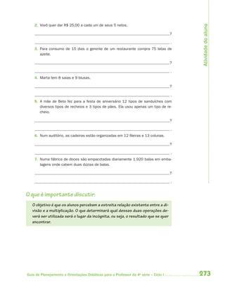 Atividade do aluno
    2. Vovô quer dar R$ 25,00 a cada um de seus 5 netos.

                                                                                      ?

                                                                                      .
    3. Para consumo de 15 dias o gerente de um restaurante compra 75 latas de
       azeite.

                                                                                      ?

                                                                                      .
    4. Marta tem 8 saias e 9 blusas.

                                                                                      ?

                                                                                      .
    5. A mãe de Beto fez para a festa de aniversário 12 tipos de sanduíches com
       diversos tipos de recheios e 3 tipos de pães. Ela usou apenas um tipo de re-
       cheio.

                                                                                      ?

                                                                                      .
    6. Num auditório, as cadeiras estão organizadas em 12 fileiras e 13 colunas.

                                                                                      ?

                                                                                      .
    7. Numa fábrica de doces são empacotadas diariamente 1.920 balas em emba-
       lagens onde cabem duas dúzias de balas.

                                                                                      ?

                                                                                      .


O que é importante discutir:
   O objetivo é que os alunos percebam a estreita relação existente entre a di-
   visão e a multiplicação. O que determinará qual dessas duas operações de-
   verá ser utilizada será o lugar da incógnita, ou seja, o resultado que se quer
   encontrar.




Guia de Planejamento e Orientações Didáticas para o Professor da 4a série – Ciclo I       273
 