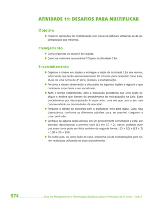 ATIVIDADE 11: DESAFIOS PARA MULTIPLICAR

      Objetivo
          Resolver operações de multiplicação com números naturais utilizando-se da de-
           composição dos mesmos.


      Planejamento
          Como organizar os alunos? Em duplas.
          Quais os materiais necessários? Cópias da Atividade 11A.


      Encaminhamento
          Organize a classe em duplas e entregue a cópia da Atividade 11A aos alunos,
           informando que terão aproximadamente 10 minutos para descobrir como Laís,
           aluna de uma turma da 4a série, resolveu a multiplicação.
          Percorra a classe observando a discussão de algumas duplas e registre o que
           considerar importante a ser socializado.
          Após o tempo estabelecido, abra a discussão solicitando que uma dupla ex-
           plique a análise que fizeram do procedimento de multiplicação da Laís. Esse
           procedimento por decomposição é importante, uma vez que com o seu uso
           compreenderão as propriedades da operação.
          Pergunte à classe se concorda com a explicação feita pela dupla. Caso haja
           discordância, confronte as diferentes opiniões para, se possível, chegarem a
           uma conclusão.
          Verifique se alguma dupla pensou em um procedimento semelhante a este, por
           exemplo: decompondo o primeiro fator (12 em 10 + 2). Assim, poderão dizer
           que essa conta pode ser feita também da seguinte forma: (13 × 10) + (13 × 2)
           = 130 + 26 = 156.
          Em outra aula, ou como lição de casa, proponha outras multiplicações para se-
           rem realizadas utilizando-se esse procedimento.




274     Guia de Planejamento e Orientações Didáticas para o Professor da 4a série – Ciclo I
 