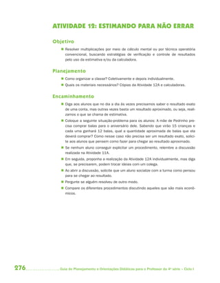 ATIVIDADE 12: ESTIMANDO PARA NÃO ERRAR

      Objetivo
          Resolver multiplicações por meio de cálculo mental ou por técnica operatória
           convencional, buscando estratégias de verificação e controle de resultados
           pelo uso da estimativa e/ou da calculadora.


      Planejamento
          Como organizar a classe? Coletivamente e depois individualmente.
          Quais os materiais necessários? Cópias da Atividade 12A e calculadoras.


      Encaminhamento
          Diga aos alunos que no dia a dia às vezes precisamos saber o resultado exato
           de uma conta, mas outras vezes basta um resultado aproximado, ou seja, reali-
           zamos o que se chama de estimativa.
          Coloque a seguinte situação-problema para os alunos: A mãe de Pedrinho pre-
           cisa comprar balas para o aniversário dele. Sabendo que virão 15 crianças e
           cada uma ganhará 12 balas, qual a quantidade aproximada de balas que ela
           deverá comprar? Como nesse caso não precisa ser um resultado exato, solici-
           te aos alunos que pensem como fazer para chegar ao resultado aproximado.
          Se nenhum aluno conseguir explicitar um procedimento, relembre a discussão
           realizada na Atividade 11A.
          Em seguida, proponha a realização da Atividade 12A individualmente, mas diga
           que, se precisarem, podem trocar ideias com um colega.
          Ao abrir a discussão, solicite que um aluno socialize com a turma como pensou
           para se chegar ao resultado.
          Pergunte se alguém resolveu de outro modo.
          Compare os diferentes procedimentos discutindo aqueles que são mais econô-
           micos.




276     Guia de Planejamento e Orientações Didáticas para o Professor da 4a série – Ciclo I
 