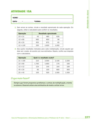 Atividade do aluno
ATIVIDADE 12A

 NOME: __________________________________________________________________________

 DATA: _____ /_______________ TURMA: ___________________________________________


    1. Sem armar as contas, circule o resultado aproximado de cada operação. Em
       seguida, utilize a calculadora para conferir os resultados.

         Operação                     Resultado aproximado
         23 × 21                    43           480           630
         12 × 80                  960            800             96
         35 × 25                  455            875             65
         12 × 135                 250          1.600         1.000

    2. Dos quatro resultados indicados para cada multiplicação, circule aquele que
       deve ser o exato, de acordo com sua estimativa. Depois, confira sua resposta
       com a calculadora.

         Operação              Qual é o resultado exato?
         21 × 100                 210          2.000         2.100          2.200
         22 × 80                1.760          1.660           176            166
         12 × 12                  124            144           164            184
         45 × 20                    90           100           800            900
         25 × 40                  100            500         1.000          1.500


O que mais fazer?
   Sempre que forem propostos problemas e contas de multiplicação, oriente
   os alunos a fazerem antes uma estimativa de modo a evitar erros.




Guia de Planejamento e Orientações Didáticas para o Professor da 4a série – Ciclo I   277
 