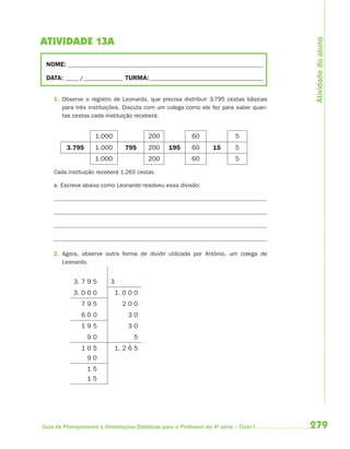 Atividade do aluno
ATIVIDADE 13A

 NOME: __________________________________________________________________________

 DATA: _____ /_______________ TURMA: ___________________________________________


    1. Observe o registro de Leonardo, que precisa distribuir 3.795 cestas básicas
       para três instituições. Discuta com um colega como ele fez para saber quan-
       tas cestas cada instituição receberá.


                    1.000                200              60               5
         3.795      1.000        795     200     195      60      15       5
                    1.000                200              60               5

    Cada instituição receberá 1.265 cestas.

    a. Escreva abaixo como Leonardo resolveu essa divisão:




    2. Agora, observe outra forma de dividir utilizada por Antônio, um colega de
       Leonardo.


            3. 7 9 5      3
            3. 0 0 0          1. 0 0 0
               795              200
               600                30
               195                30
                 90                 5
               105          1. 2 6 5
                90
                 15
                 15




Guia de Planejamento e Orientações Didáticas para o Professor da 4a série – Ciclo I   279
 