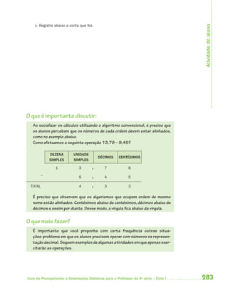 Atividade do aluno
    c. Registre abaixo a conta que fez.




O que é importante discutir:
   Ao socializar os cálculos utilizando o algoritmo convencional, é preciso que
   os alunos percebam que os números de cada ordem devem estar alinhados,
   como no exemplo abaixo.
   Como efetuamos a seguinte operação 13,78 – 9,45?

             DEZENA        UNIDADE
                                          DÉCIMOS     CENTÉSIMOS
             SIMPLES       SIMPLES

                1             3       ,       7             8
         _
                              9       ,       4             5

 TOTAL                        4       ,       3             3

   É preciso que observem que os algarismos que ocupam ordem de mesmo
   nome estão alinhados. Centésimos abaixo de centésimos, décimos abaixo de
   décimos e assim por diante. Desse modo, a vírgula fica abaixo da vírgula.


O que mais fazer?
   É importante que você proponha com certa frequência outras situa-
   ções-problema em que os alunos precisem operar com números na represen-
   tação decimal. Seguem exemplos de algumas atividades em que apenas exer-
   citarão as operações.




Guia de Planejamento e Orientações Didáticas para o Professor da 4a série – Ciclo I   283
 