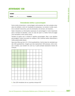Atividade do aluno
ATIVIDADE 15B

 NOME: __________________________________________________________________________

 DATA: _____ /_______________ TURMA: ___________________________________________



                    Entendendo melhor a porcentagem
    Como vocês já discutiram, a porcentagem está presente nas mais variadas situa-
    ções do cotidiano, como em resultados de pesquisas, na compra e venda, quan-
    do se calculam descontos, juros de prestações, de serviços, de impostos...
    Saber interpretar as informações expressas em porcentagem é muito importante
    para a tomada de decisões, como no caso de qual é a melhor forma de pagar
    uma mercadoria, entre outras coisas.
    Também já sabem que o símbolo % significa porcentagem. Mas o que significa
    porcentagem? Indica uma parte em relação a 100. Entenda melhor observando a
    malha quadriculada abaixo.
    Veja essa folha que tem 10 × 10 de quadradinhos. Você já deve ter calculado que
    são 100 quadradinhos. Imagine que eles representam 100 pessoas, entre crian-
    ças e adultos, que residem em uma rua. A parte pintada representa número de
    crianças.




    1. Dos 100 moradores da rua, quantas crianças há?




Guia de Planejamento e Orientações Didáticas para o Professor da 4a série – Ciclo I   287
 