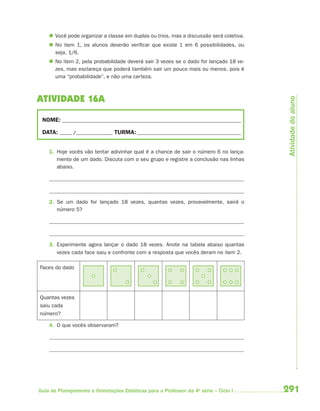  Você pode organizar a classe em duplas ou trios, mas a discussão será coletiva.
     No item 1, os alunos deverão verificar que existe 1 em 6 possibilidades, ou
      seja, 1/6.
     No item 2, pela probabilidade deverá sair 3 vezes se o dado for lançado 18 ve-
      zes, mas esclareça que poderá também sair um pouco mais ou menos, pois é
      uma “probabilidade”, e não uma certeza.



ATIVIDADE 16A




                                                                                         Atividade do aluno
 NOME: __________________________________________________________________________

 DATA: _____ /_______________ TURMA: ___________________________________________


    1. Hoje vocês vão tentar adivinhar qual é a chance de sair o número 6 no lança-
       mento de um dado. Discuta com o seu grupo e registre a conclusão nas linhas
       abaixo.




    2. Se um dado for lançado 18 vezes, quantas vezes, provavelmente, sairá o
       número 5?




    3. Experimente agora lançar o dado 18 vezes. Anote na tabela abaixo quantas
       vezes cada face saiu e confronte com a resposta que vocês deram no item 2.

Faces do dado




Quantas vezes
saiu cada
número?

    4. O que vocês observaram?




Guia de Planejamento e Orientações Didáticas para o Professor da 4a série – Ciclo I     291
 