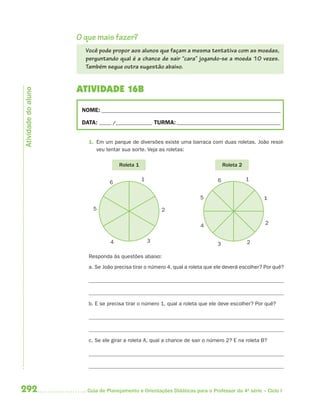 O que mais fazer?
                       Você pode propor aos alunos que façam a mesma tentativa com as moedas,
                       perguntando qual é a chance de sair “cara” jogando-se a moeda 10 vezes.
                       Também segue outra sugestão abaixo.


                     ATIVIDADE 16B
Atividade do aluno




                      NOME: __________________________________________________________________________

                      DATA: _____ /_______________ TURMA: ___________________________________________


                        1. Em um parque de diversões existe uma barraca com duas roletas. João resol-
                           veu tentar sua sorte. Veja as roletas:

                                     Roleta 1                                      Roleta 2

                                                1                              6              1
                                 6

                                                                        5                          1
                          5                             2

                                                                        4                          2


                                 4                  3                                         2
                                                                               3

                        Responda às questões abaixo:
                        a. Se João precisa tirar o número 4, qual a roleta que ele deverá escolher? Por quê?




                        b. E se precisa tirar o número 1, qual a roleta que ele deve escolher? Por quê?




                        c. Se ele girar a roleta A, qual a chance de sair o número 2? E na roleta B?




292                     Guia de Planejamento e Orientações Didáticas para o Professor da 4a série – Ciclo I
 