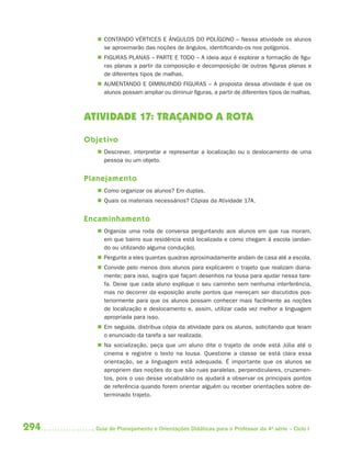  CONTANDO VÉRTICES E ÂNGULOS DO POLÍGONO – Nessa atividade os alunos
           se aproximarão das noções de ângulos, identificando-os nos polígonos.
          FIGURAS PLANAS – PARTE E TODO – A ideia aqui é explorar a formação de figu-
           ras planas a partir da composição e decomposição de outras figuras planas e
           de diferentes tipos de malhas.
          AUMENTANDO E DIMINUINDO FIGURAS – A proposta dessa atividade é que os
           alunos possam ampliar ou diminuir figuras, a partir de diferentes tipos de malhas.



      ATIVIDADE 17: TRAÇANDO A ROTA

      Objetivo
          Descrever, interpretar e representar a localização ou o deslocamento de uma
           pessoa ou um objeto.


      Planejamento
          Como organizar os alunos? Em duplas.
          Quais os materiais necessários? Cópias da Atividade 17A.


      Encaminhamento
          Organize uma roda de conversa perguntando aos alunos em que rua moram,
           em que bairro sua residência está localizada e como chegam à escola (andan-
           do ou utilizando alguma condução).
          Pergunte a eles quantas quadras aproximadamente andam de casa até a escola.
          Convide pelo menos dois alunos para explicarem o trajeto que realizam diaria-
           mente; para isso, sugira que façam desenhos na lousa para ajudar nessa tare-
           fa. Deixe que cada aluno explique o seu caminho sem nenhuma interferência,
           mas no decorrer da exposição anote pontos que mereçam ser discutidos pos-
           teriormente para que os alunos possam conhecer mais facilmente as noções
           de localização e deslocamento e, assim, utilizar cada vez melhor a linguagem
           apropriada para isso.
          Em seguida, distribua cópia da atividade para os alunos, solicitando que leiam
           o enunciado da tarefa a ser realizada.
          Na socialização, peça que um aluno dite o trajeto de onde está Júlia até o
           cinema e registre o texto na lousa. Questione a classe se está clara essa
           orientação, se a linguagem está adequada. É importante que os alunos se
           apropriem das noções do que são ruas paralelas, perpendiculares, cruzamen-
           tos, pois o uso desse vocabulário os ajudará a observar os principais pontos
           de referência quando forem orientar alguém ou receber orientações sobre de-
           terminado trajeto.




294     Guia de Planejamento e Orientações Didáticas para o Professor da 4a série – Ciclo I
 
