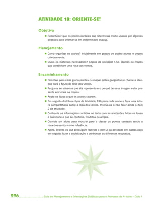ATIVIDADE 18: ORIENTE-SE!

      Objetivo
          Reconhecer que os pontos cardeais são referências muito usadas por algumas
           pessoas para orientar-se em determinado espaço.


      Planejamento
          Como organizar os alunos? Inicialmente em grupos de quatro alunos e depois
           coletivamente.
          Quais os materiais necessários? Cópias da Atividade 18A, plantas ou mapas
           que contenham uma rosa-dos-ventos.


      Encaminhamento
          Distribua para cada grupo plantas ou mapas (atlas geográfico) e chame a aten-
           ção para a figura da rosa-dos-ventos.
          Pergunte se sabem o que ela representa e o porquê de essa imagem estar pre-
           sente em todos os mapas.
          Anote na lousa o que os alunos falarem.
          Em seguida distribua cópia da Atividade 18A para cada aluno e faça uma leitu-
           ra compartilhada sobre a rosa-dos-ventos. Instrua-os a não fazer ainda o item
           2 da atividade.
          Confronte as informações contidas no texto com as anotações feitas na lousa
           e questione o que se confirma, modifica ou amplia.
          Convide um aluno para mostrar para a classe os pontos cardeais tendo a
           rosa-dos-ventos como referência.
          Agora, oriente-os que prossigam fazendo o item 2 da atividade em duplas para
           em seguida fazer a socialização e confrontar as diferentes respostas.




296     Guia de Planejamento e Orientações Didáticas para o Professor da 4a série – Ciclo I
 