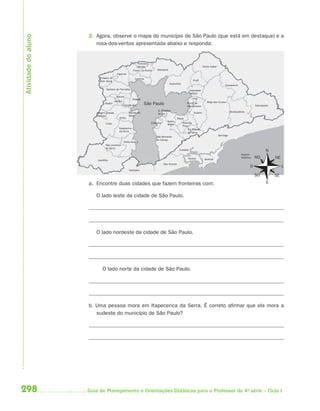 Atividade do aluno
                     2. Agora, observe o mapa do município de São Paulo (que está em destaque) e a
                        rosa-dos-ventos apresentada abaixo e responda:


                                                               Francisco
                                                               Morato                                                    Santa Isabel
                                                           Franco da Rocha   Mairiporã
                                           Cajamar
                           Pirapora do                      Caieiras
                           Bom Jesus                                                                          Arujá
                                                                                         Guarulhos
                                                                                                                                             Guararema
                                Santana do Parnaíba                                                         Itaquaque-
                                                                                                            cetuba
                                          Barueri
                                                           Osasco                                             Poá
                                         Jandira                                                                            Mogi das Cruzes
                               Itapevi
                                                   Carapicuíba      São Paulo                           Ferraz de
                                                                                                        Vasconcelos                                                      Salesópolis

                                                                              S. Caetano                                                           Biritiba-Mirim
                         Vargem Grande                 Taboão da              do Sul                           Suzano
                         Paulista                      Serra
                                             Embu                                                Mauá
                                                                                      Santo
                                Cotia                                    Diadema                     Ribeirão
                                                                                      André
                                                                                                     Pires
                                             Itapecerica                                                  Rio Grande
                                             da Serra                                                     da Serra
                                                                                                                                        Bertioga
                                                                             São Bernardo
                                                                             do Campo
                                                   Embu-Guaçu
                                São Lourenço
                                da Serra
                                                                                                  Cubatão                                                                         N
                                                                                                                                                             Oceano
                                                                                                         Santos           Guarujá
                                                                                                                                                             Atlântico   NO            NE
                         Juquitiba
                                                                                   São Vicente
                                                                                                                                                                     O                      L
                                                       Itanhaém

                                                                                                                                                                         SO            SE
                     a. Encontre duas cidades que fazem fronteiras com:                                                                                                          S


                        O lado leste da cidade de São Paulo.




                        O lado nordeste da cidade de São Paulo.




                             O lado norte da cidade de São Paulo.




                     b. Uma pessoa mora em Itapecerica da Serra. É correto afirmar que ela mora a
                        sudeste do município de São Paulo?




298                  Guia de Planejamento e Orientações Didáticas para o Professor da 4a série – Ciclo I
 