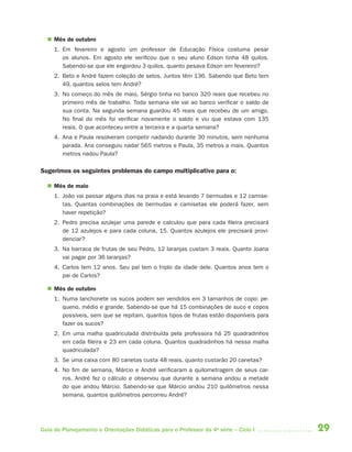  Mês de outubro
     1. Em fevereiro e agosto um professor de Educação Física costuma pesar
        os alunos. Em agosto ele verificou que o seu aluno Edson tinha 48 quilos.
        Sabendo-se que ele engordou 3 quilos, quanto pesava Edson em fevereiro?
     2. Beto e André fazem coleção de selos. Juntos têm 136. Sabendo que Beto tem
        49, quantos selos tem André?
     3. No começo do mês de maio, Sérgio tinha no banco 320 reais que recebeu no
        primeiro mês de trabalho. Toda semana ele vai ao banco verificar o saldo de
        sua conta. Na segunda semana guardou 45 reais que recebeu de um amigo.
        No final do mês foi verificar novamente o saldo e viu que estava com 135
        reais. O que aconteceu entre a terceira e a quarta semana?
     4. Ana e Paula resolveram competir nadando durante 30 minutos, sem nenhuma
        parada. Ana conseguiu nadar 565 metros e Paula, 35 metros a mais. Quantos
        metros nadou Paula?

Sugerimos os seguintes problemas do campo multiplicativo para o:

   Mês de maio
     1. João vai passar alguns dias na praia e está levando 7 bermudas e 12 camise-
        tas. Quantas combinações de bermudas e camisetas ele poderá fazer, sem
        haver repetição?
     2. Pedro precisa azulejar uma parede e calculou que para cada fileira precisará
        de 12 azulejos e para cada coluna, 15. Quantos azulejos ele precisará provi-
        denciar?
     3. Na barraca de frutas de seu Pedro, 12 laranjas custam 3 reais. Quanto Joana
        vai pagar por 36 laranjas?
     4. Carlos tem 12 anos. Seu pai tem o triplo da idade dele. Quantos anos tem o
        pai de Carlos?

   Mês de outubro
     1. Numa lanchonete os sucos podem ser vendidos em 3 tamanhos de copo: pe-
        queno, médio e grande. Sabendo-se que há 15 combinações de suco e copos
        possíveis, sem que se repitam, quantos tipos de frutas estão disponíveis para
        fazer os sucos?
     2. Em uma malha quadriculada distribuída pela professora há 25 quadradinhos
        em cada fileira e 23 em cada coluna. Quantos quadradinhos há nessa malha
        quadriculada?
     3. Se uma caixa com 80 canetas custa 48 reais, quanto custarão 20 canetas?
     4. No fim de semana, Márcio e André verificaram a quilometragem de seus car-
        ros. André fez o cálculo e observou que durante a semana andou a metade
        do que andou Márcio. Sabendo-se que Márcio andou 210 quilômetros nessa
        semana, quantos quilômetros percorreu André?




Guia de Planejamento e Orientações Didáticas para o Professor da 4a série – Ciclo I     29
 