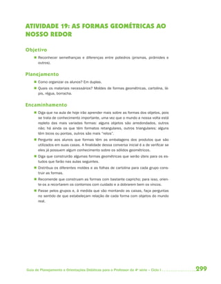 ATIVIDADE 19: AS FORMAS GEOMÉTRICAS AO
NOSSO REDOR

Objetivo
     Reconhecer semelhanças e diferenças entre poliedros (prismas, pirâmides e
      outros).


Planejamento
     Como organizar os alunos? Em duplas.
     Quais os materiais necessários? Moldes de formas geométricas, cartolina, lá-
      pis, régua, borracha.


Encaminhamento
     Diga que na aula de hoje irão aprender mais sobre as formas dos objetos, pois
      se trata de conhecimento importante, uma vez que o mundo a nossa volta está
      repleto das mais variadas formas: alguns objetos são arredondados, outros
      não; há ainda os que têm formatos retangulares, outros triangulares; alguns
      têm bicos ou pontas, outros são mais “retos”.
     Pergunte aos alunos que formas têm as embalagens dos produtos que são
      utilizados em suas casas. A finalidade dessa conversa inicial é a de verificar se
      eles já possuem algum conhecimento sobre os sólidos geométricos.
     Diga que construirão algumas formas geométricas que serão úteis para os es-
      tudos que farão nas aulas seguintes.
     Distribua os diferentes moldes e as folhas de cartolina para cada grupo cons-
      truir as formas.
     Recomende que construam as formas com bastante capricho; para isso, orien-
      te-os a recortarem os contornos com cuidado e a dobrarem bem os vincos.
     Passe pelos grupos e, à medida que vão montando as caixas, faça perguntas
      no sentido de que estabeleçam relação de cada forma com objetos do mundo
      real.




Guia de Planejamento e Orientações Didáticas para o Professor da 4a série – Ciclo I       299
 