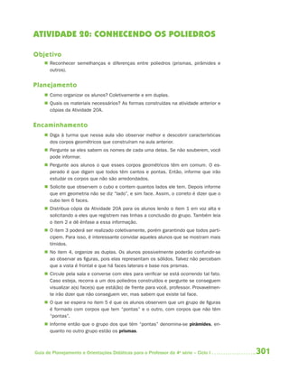 ATIVIDADE 20: CONHECENDO OS POLIEDROS

Objetivo
     Reconhecer semelhanças e diferenças entre poliedros (prismas, pirâmides e
      outros).


Planejamento
     Como organizar os alunos? Coletivamente e em duplas.
     Quais os materiais necessários? As formas construídas na atividade anterior e
      cópias da Atividade 20A.


Encaminhamento
     Diga à turma que nessa aula vão observar melhor e descobrir características
      dos corpos geométricos que construíram na aula anterior.
     Pergunte se eles sabem os nomes de cada uma delas. Se não souberem, você
      pode informar.
     Pergunte aos alunos o que esses corpos geométricos têm em comum. O es-
      perado é que digam que todos têm cantos e pontas. Então, informe que irão
      estudar os corpos que não são arredondados.
     Solicite que observem o cubo e contem quantos lados ele tem. Depois informe
      que em geometria não se diz “lado”, e sim face. Assim, o correto é dizer que o
      cubo tem 6 faces.
     Distribua cópia da Atividade 20A para os alunos lendo o item 1 em voz alta e
      solicitando a eles que registrem nas linhas a conclusão do grupo. Também leia
      o item 2 e dê ênfase a essa informação.
     O item 3 poderá ser realizado coletivamente, porém garantindo que todos parti-
      cipem. Para isso, é interessante convidar aqueles alunos que se mostram mais
      tímidos.
     No item 4, organize as duplas. Os alunos possivelmente poderão confundir-se
      ao observar as figuras, pois elas representam os sólidos. Talvez não percebam
      que a vista é frontal e que há faces laterais e base nos prismas.
     Circule pela sala e converse com eles para verificar se está ocorrendo tal fato.
      Caso esteja, recorra a um dos poliedros construídos e pergunte se conseguem
      visualizar a(s) face(s) que está(ão) de frente para você, professor. Provavelmen-
      te irão dizer que não conseguem ver, mas sabem que existe tal face.
     O que se espera no item 5 é que os alunos observem que um grupo de figuras
      é formado com corpos que tem “pontas” e o outro, com corpos que não têm
      “pontas”.
     Informe então que o grupo dos que têm “pontas” denomina-se pirâmides, en-
      quanto no outro grupo estão os prismas.



Guia de Planejamento e Orientações Didáticas para o Professor da 4a série – Ciclo I       301
 