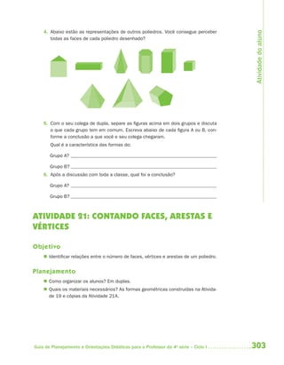Atividade do aluno
    4. Abaixo estão as representações de outros poliedros. Você consegue perceber
       todas as faces de cada poliedro desenhado?




    5. Com o seu colega de dupla, separe as figuras acima em dois grupos e discuta
       o que cada grupo tem em comum. Escreva abaixo de cada figura A ou B, con-
       forme a conclusão a que você e seu colega chegaram.
       Qual é a característica das formas do:

       Grupo A?

       Grupo B?
    6. Após a discussão com toda a classe, qual foi a conclusão?

       Grupo A?

       Grupo B?



ATIVIDADE 21: CONTANDO FACES, ARESTAS E
VÉRTICES

Objetivo
     Identificar relações entre o número de faces, vértices e arestas de um poliedro.


Planejamento
     Como organizar os alunos? Em duplas.
     Quais os materiais necessários? As formas geométricas construídas na Ativida-
      de 19 e cópias da Atividade 21A.




Guia de Planejamento e Orientações Didáticas para o Professor da 4a série – Ciclo I      303
 