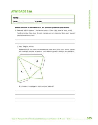 Atividade do aluno
ATIVIDADE 21A

 NOME: __________________________________________________________________________

 DATA: _____ /_______________ TURMA: ___________________________________________


    Vamos descobrir as características dos poliedros que foram construídos:
    1. Pegue o sólido número 1. Faça uma marca (x) em cada uma de suas faces.
       Você consegue ligar duas dessas marcas com um traço de lápis, sem passar
       por cima de uma dobra?




       a. Veja a figura abaixo:
          Essas dobras são como fronteiras entre duas faces. Pois bem, essas frontei-
          ras recebem o nome de arestas. Uma aresta pertence sempre a duas faces.




                                  X

                         X
            X



          E o que você observa no encontro das arestas?




Guia de Planejamento e Orientações Didáticas para o Professor da 4a série – Ciclo I     305
 