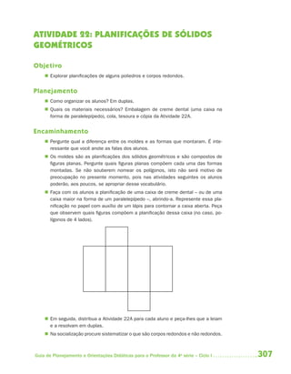 ATIVIDADE 22: PLANIFICAÇÕES DE SÓLIDOS
GEOMÉTRICOS

Objetivo
     Explorar planificações de alguns poliedros e corpos redondos.


Planejamento
     Como organizar os alunos? Em duplas.
     Quais os materiais necessários? Embalagem de creme dental (uma caixa na
      forma de paralelepípedo), cola, tesoura e cópia da Atividade 22A.


Encaminhamento
     Pergunte qual a diferença entre os moldes e as formas que montaram. É inte-
      ressante que você anote as falas dos alunos.
     Os moldes são as planificações dos sólidos geométricos e são compostos de
      figuras planas. Pergunte quais figuras planas compõem cada uma das formas
      montadas. Se não souberem nomear os polígonos, isto não será motivo de
      preocupação no presente momento, pois nas atividades seguintes os alunos
      poderão, aos poucos, se apropriar desse vocabulário.
     Faça com os alunos a planificação de uma caixa de creme dental – ou de uma
      caixa maior na forma de um paralelepípedo –, abrindo-a. Represente essa pla-
      nificação no papel com auxílio de um lápis para contornar a caixa aberta. Peça
      que observem quais figuras compõem a planificação dessa caixa (no caso, po-
      lígonos de 4 lados).




     Em seguida, distribua a Atividade 22A para cada aluno e peça-lhes que a leiam
      e a resolvam em duplas.
     Na socialização procure sistematizar o que são corpos redondos e não redondos.



Guia de Planejamento e Orientações Didáticas para o Professor da 4a série – Ciclo I    307
 