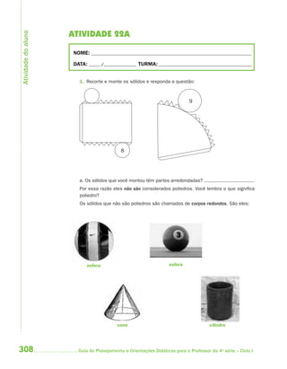 Atividade do aluno
                     ATIVIDADE 22A

                      NOME: __________________________________________________________________________

                      DATA: _____ /_______________ TURMA: ___________________________________________


                        1. Recorte e monte os sólidos e responda a questão:



                                                                            9




                                            8




                        a. Os sólidos que você montou têm partes arredondadas?
                        Por essa razão eles não são considerados poliedros. Você lembra o que significa
                        poliedro?
                        Os sólidos que não são poliedros são chamados de corpos redondos. São eles:




                            esfera                                 esfera




                                          cone                                        cilindro




308                     Guia de Planejamento e Orientações Didáticas para o Professor da 4a série – Ciclo I
 