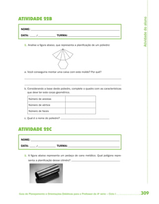 Atividade do aluno
ATIVIDADE 22B

 NOME: __________________________________________________________________________

 DATA: _____ /_______________ TURMA: ___________________________________________


    1. Analise a figura abaixo, que representa a planificação de um poliedro:




    a. Você conseguiria montar uma caixa com este molde? Por quê?




    b. Considerando a base deste poliedro, complete o quadro com as características
       que deve ter este corpo geométrico.

        Número de arestas

        Número de vértice

        Número de faces

    c. Qual é o nome do poliedro?



ATIVIDADE 22C

 NOME: __________________________________________________________________________

 DATA: _____ /_______________ TURMA: ___________________________________________


    1. A figura abaixo representa um pedaço de cano metálico. Qual polígono repre-
       senta a planificação desse cilindro?




Guia de Planejamento e Orientações Didáticas para o Professor da 4a série – Ciclo I   309
 