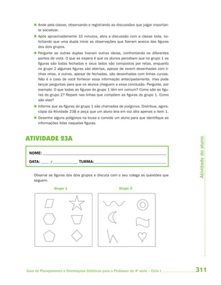  Ande pela classe, observando e registrando as discussões que julgar importan-
      te socializar.
     Após aproximadamente 10 minutos, abra a discussão com a classe toda, so-
      licitando que uma dupla inicie as observações que fizeram acerca das figuras
      dos dois grupos.
     Pergunte se outras duplas tiveram outras ideias, confrontando os diferentes
      pontos de vista. O que se espera é que os alunos percebam que no grupo 1 as
      figuras são todas fechadas e seus lados são compostos por retas, enquanto
      no grupo 2 algumas figuras são abertas, apesar de serem desenhadas com li-
      nhas retas, e outras, apesar de fechadas, são desenhadas com linhas curvas.
      Não é o caso de você fornecer essa informação antecipadamente, mas pode
      lançar perguntas para que os alunos cheguem a essa conclusão. Pergunte, por
      exemplo: O que todas as figuras do grupo 1 têm em comum? Como são as figu-
      ras do grupo 2? Repare nas linhas que compõem as figuras do grupo 1. Como
      são elas?
     Informe que as figuras do grupo 1 são chamadas de polígonos. Distribua, agora,
      cópia da Atividade 23B e peça que um aluno leia em voz alta apenas o item 1.
     Desenhe alguns polígonos na lousa e convide um aluno para que identifique as
      informações lidas naquelas figuras.



ATIVIDADE 23A




                                                                                        Atividade do aluno
 NOME: __________________________________________________________________________

 DATA: _____ /_______________ TURMA: ___________________________________________


    Observe as figuras dos dois grupos e discuta com o seu colega as questões que
    seguem:

                 Grupo 1                                 Grupo 2




Guia de Planejamento e Orientações Didáticas para o Professor da 4a série – Ciclo I    311
 