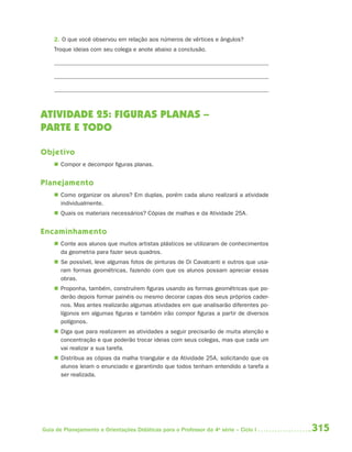 2. O que você observou em relação aos números de vértices e ângulos?
    Troque ideias com seu colega e anote abaixo a conclusão.




ATIVIDADE 25: FIGURAS PLANAS –
PARTE E TODO

Objetivo
     Compor e decompor figuras planas.


Planejamento
     Como organizar os alunos? Em duplas, porém cada aluno realizará a atividade
      individualmente.
     Quais os materiais necessários? Cópias de malhas e da Atividade 25A.


Encaminhamento
     Conte aos alunos que muitos artistas plásticos se utilizaram de conhecimentos
      da geometria para fazer seus quadros.
     Se possível, leve algumas fotos de pinturas de Di Cavalcanti e outros que usa-
      ram formas geométricas, fazendo com que os alunos possam apreciar essas
      obras.
     Proponha, também, construírem figuras usando as formas geométricas que po-
      derão depois formar painéis ou mesmo decorar capas dos seus próprios cader-
      nos. Mas antes realizarão algumas atividades em que analisarão diferentes po-
      lígonos em algumas figuras e também irão compor figuras a partir de diversos
      polígonos.
     Diga que para realizarem as atividades a seguir precisarão de muita atenção e
      concentração e que poderão trocar ideias com seus colegas, mas que cada um
      vai realizar a sua tarefa.
     Distribua as cópias da malha triangular e da Atividade 25A, solicitando que os
      alunos leiam o enunciado e garantindo que todos tenham entendido a tarefa a
      ser realizada.




Guia de Planejamento e Orientações Didáticas para o Professor da 4a série – Ciclo I    315
 