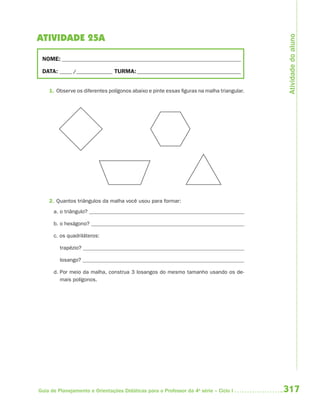 Atividade do aluno
ATIVIDADE 25A

 NOME: __________________________________________________________________________

 DATA: _____ /_______________ TURMA: ___________________________________________


    1. Observe os diferentes polígonos abaixo e pinte essas figuras na malha triangular.




    2. Quantos triângulos da malha você usou para formar:
      a. o triângulo?

      b. o hexágono?

      c. os quadriláteros:

         trapézio?

         losango?

      d. Por meio da malha, construa 3 losangos do mesmo tamanho usando os de-
         mais polígonos.




Guia de Planejamento e Orientações Didáticas para o Professor da 4a série – Ciclo I        317
 
