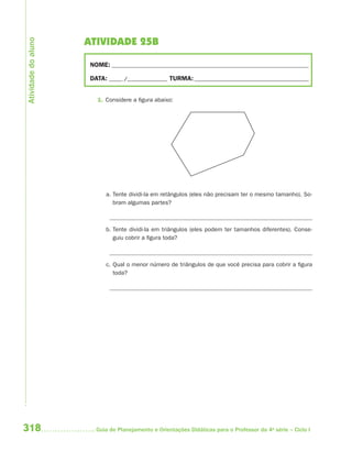 Atividade do aluno
                     ATIVIDADE 25B

                      NOME: __________________________________________________________________________

                      DATA: _____ /_______________ TURMA: ___________________________________________


                        1. Considere a figura abaixo:




                           a. Tente dividi-la em retângulos (eles não precisam ter o mesmo tamanho). So-
                              bram algumas partes?



                           b. Tente dividi-la em triângulos (eles podem ter tamanhos diferentes). Conse-
                              guiu cobrir a figura toda?



                           c. Qual o menor número de triângulos de que você precisa para cobrir a figura
                              toda?




318                     Guia de Planejamento e Orientações Didáticas para o Professor da 4a série – Ciclo I
 