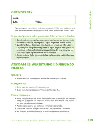 Atividade do aluno
ATIVIDADE 25C

 NOME: __________________________________________________________________________

 DATA: _____ /_______________ TURMA: ___________________________________________


    Agora, chegou o momento de você fazer o seu painel. Para isso você pode tanto
    usar a malha triangular como a quadriculada. Use a criatividade e mãos à obra!


O que você precisa saber para encaminhar essas atividades:
    Quando cobrimos um polígono com outros polígonos, por justaposição,
     estamos, na verdade, decompondo a figura original em outras figuras.
    Quando tentamos decompor um polígono em outros que não sejam re-
     tângulos, pode ser que sobrem partes da figura original, mas quando de-
     compomos em triângulos, isso nunca acontecerá. Ou seja, sempre é pos-
     sível cobrir a parte que sobra com outro triângulo.
    Como o polígono é só o contorno da figura, chamamos a região interna de
     região poligonal.


ATIVIDADE 26: AUMENTANDO E DIMINUINDO
FIGURAS

Objetivo
     Ampliar e reduzir figuras planas pelo uso de malhas quadriculadas.


Planejamento
     Como organizar os alunos? Individualmente.
     Quais os materiais necessários? Cópias da Atividade 26A.


Encaminhamento
     Inicie a conversa com os alunos perguntando-lhes se saberiam dar exemplos
      de figuras que podem ser ampliadas ou reduzidas. Uma foto de uma pessoa é
      um bom exemplo nessa discussão.
     As atividades poderão ser realizadas em folhas quadriculadas.
     Distribua a Atividade 26A para cada aluno e peça que leiam e resolvam.
     Em seguida, discuta com a classe as questões propostas na atividade.




Guia de Planejamento e Orientações Didáticas para o Professor da 4a série – Ciclo I   319
 