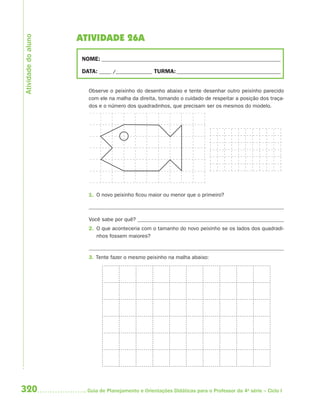 Atividade do aluno
                     ATIVIDADE 26A

                      NOME: __________________________________________________________________________

                      DATA: _____ /_______________ TURMA: ___________________________________________


                        Observe o peixinho do desenho abaixo e tente desenhar outro peixinho parecido
                        com ele na malha da direita, tomando o cuidado de respeitar a posição dos traça-
                        dos e o número dos quadradinhos, que precisam ser os mesmos do modelo.




                        1. O novo peixinho ficou maior ou menor que o primeiro?



                        Você sabe por quê?
                        2. O que aconteceria com o tamanho do novo peixinho se os lados dos quadradi-
                           nhos fossem maiores?


                        3. Tente fazer o mesmo peixinho na malha abaixo:




320                     Guia de Planejamento e Orientações Didáticas para o Professor da 4a série – Ciclo I
 