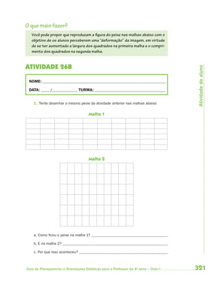 O que mais fazer?
   Você pode propor que reproduzam a figura do peixe nas malhas abaixo com o
   objetivo de os alunos perceberem uma “deformação” da imagem, em virtude
   de se ter aumentado a largura dos quadrados na primeira malha e o compri-
   mento dos quadrados na segunda malha.


ATIVIDADE 26B




                                                                                       Atividade do aluno
 NOME: __________________________________________________________________________

 DATA: _____ /_______________ TURMA: ___________________________________________


    1. Tente desenhar o mesmo peixe da atividade anterior nas malhas abaixo:


                                      Malha 1




                                      Malha 2




    a. Como ficou o peixe na malha 1?

    b. E na malha 2?

    c. Por que isso aconteceu?



Guia de Planejamento e Orientações Didáticas para o Professor da 4a série – Ciclo I   321
 