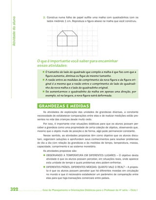 Atividade do aluno
                         2. Construa numa folha de papel sulfite uma malha com quadradinhos com os
                            lados medindo 1 cm. Reproduza a figura abaixo na malha que você construiu.




                     O que é importante você saber para encaminhar
                     essas atividades:
                          O tamanho do lado do quadrado que compõe a malha é que faz com que a
                           figura aumente, diminua ou fique do mesmo tamanho.
                          A razão entre as medidas de comprimento da nova figura e da figura ori-
                           ginal é a mesma que a razão entre o comprimento do lado do quadradi-
                           nho da nova malha e o lado do quadradinho original.
                          Se aumentarmos o quadradinho da malha em apenas uma direção, por
                           exemplo, só na largura, a nova figura sairá deformada.


                      GR ANDEZAS E MEDIDAS
                          As atividades de exploração das unidades de grandezas diversas, a constante
                     necessidade de estabelecer comparações entre elas e de realizar medições estão pre-
                     sentes na vida das crianças desde muito cedo.
                         Por isso, é importante criar situações didáticas para que os alunos possam per-
                     ceber a grandeza como uma propriedade de certa coleção de objetos, observando que,
                     mesmo que o objeto mude de posição e de forma, algo pode permanecer constante.
                          Nesse sentido, as atividades propostas têm como objetivo que os alunos discu-
                     tam, organizem soluções e aprofundem seus conhecimentos para resolver problemas
                     do dia a dia com relação às grandezas e às medidas de tempo, temperatura, massa,
                     capacidade, comprimento e ao sistema monetário.
                         As atividades propostas são:
                          OBSERVANDO A TEMPERATURA EM DIFERENTES LUGARES – O objetivo desta
                           atividade é que os alunos possam perceber, em situações reais, onde aparece
                           esta unidade de tempo e quais problemas eles podem enfrentar.
                          DIFERENTES PAÍSES, DIFERENTES MOEDAS: QUANTO VALE O REAL? – A propos-
                           ta é que os alunos possam perceber que há diferentes moedas em circulação
                           no mundo e que é necessário estabelecer um parâmetro de comparação entre
                           elas para que haja transações comerciais entre países.



322                      Guia de Planejamento e Orientações Didáticas para o Professor da 4a série – Ciclo I
 