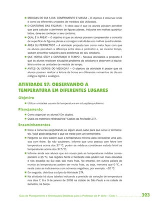  MEDIDAS DO DIA A DIA: COMPRIMENTO E MASSA – O objetivo é observar onde
      e como as diferentes unidades de medidas são utilizadas.
     O CONTORNO DAS FIGURAS – A ideia aqui é que os alunos possam perceber
      que para calcular o perímetro de figuras planas, inclusive em malhas quadricu-
      ladas, deve-se conhecer o seu contorno.
     QUAL É A ÁREA? – O objetivo é que os alunos possam compreender o conceito
      de superfície de figuras planas e consigam calculá-las em malhas quadriculadas.
     ÁREA OU PERÍMETRO? – A atividade proposta tem como meta fazer com que
      os alunos percebam a diferença entre área e perímetro e, ao mesmo tempo,
      saibam encontrar soluções para problemas do seu cotidiano.
     QUE HORAS SÃO? e CONTANDO O TEMPO – Nessas atividades a proposta é
      que os alunos resolvam situações-problema do cotidiano e observem a equiva-
      lência entre as unidades de medida de tempo.
     ANTES OU DEPOIS DO MEIO-DIA? – O objetivo da atividade é propor que os
      alunos possam realizar a leitura de horas em diferentes momentos do dia em
      relógios digital e analógico.


ATIVIDADE 27: OBSERVANDO A
TEMPERATURA EM DIFERENTES LUGARES
Objetivo
     Utilizar unidades usuais de temperatura em situações-problema.

Planejamento
     Como organizar os alunos? Em duplas.
     Quais os materiais necessários? Cópias da Atividade 27A.

Encaminhamentos
     Inicie a conversa perguntando se algum aluno sabe para que serve o termôme-
      tro. Você pode perguntar o que se mede com um termômetro.
     Pergunte se eles sabem qual a temperatura mínima para considerar uma pes-
      soa com febre. Se não souberem, informe que uma pessoa com febre tem
      temperatura acima dos 37 ºC, porém os médicos consideram estado febril as
      temperaturas acima dos 37,5 ºC.
     Informe ainda aos alunos que em nosso país as temperaturas médias corres-
      pondem a 25 ºC, nas regiões Norte e Nordeste elas podem ser mais elevadas
      e nos estados do Sul elas são mais frias. No entanto, em outros países do
      mundo as temperaturas podem ser muito frias, ou seja, menores que 0 ºC, e
      neste caso as indicaremos com números negativos, por exemplo, −20 ºC.
     Em seguida, distribua a cópia da Atividade 27A.
     Na atividade há duas tabelas indicando a previsão da variação de temperatura
      nos dias 7, 8 e 9 de janeiro de 2008 na cidade de São Paulo e na cidade de
      Genebra, na Suíça.



Guia de Planejamento e Orientações Didáticas para o Professor da 4a série – Ciclo I     323
 